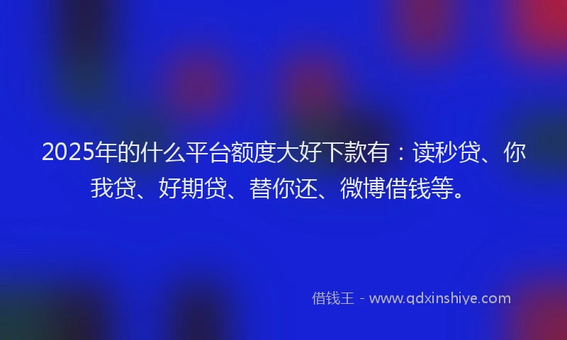 2025年的什么平台额度大好下款有：读秒贷、你我贷、好期贷、替你还、微博借钱等。