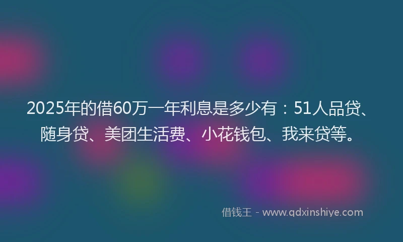2025年的借60万一年利息是多少有：51人品贷、随身贷、美团生活费、小花钱包、我来贷等。