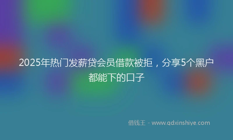 2025年热门发薪贷会员借款被拒，分享5个黑户都能下的口子