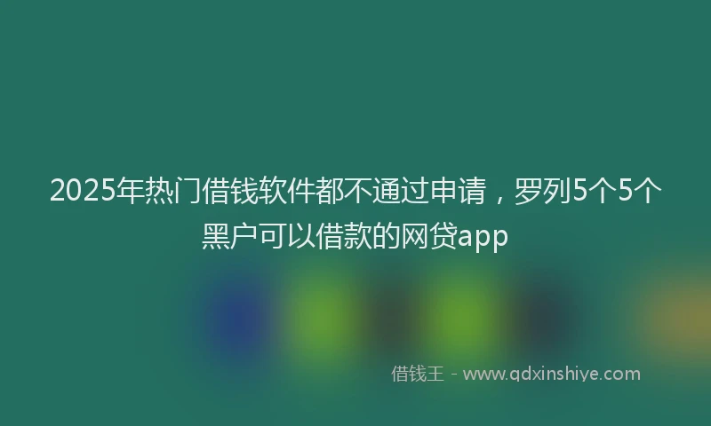 2025年热门借钱软件都不通过申请，罗列5个5个黑户可以借款的网贷app