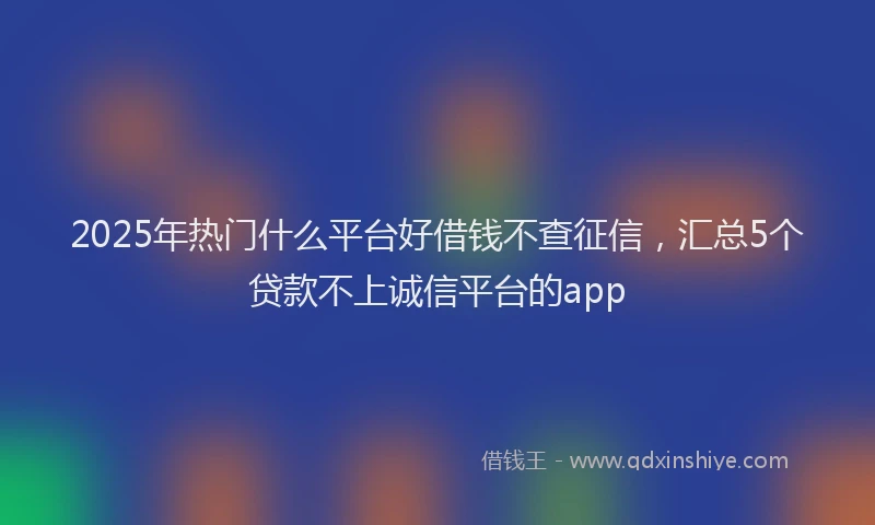 2025年热门什么平台好借钱不查征信，汇总5个贷款不上诚信平台的app