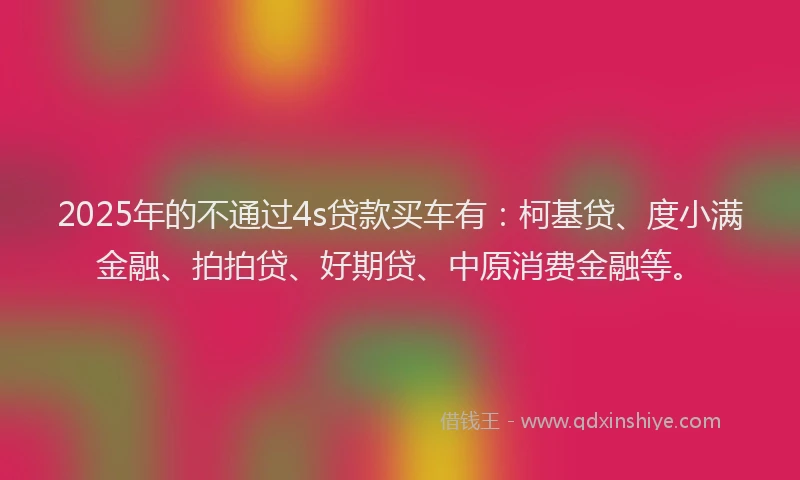 2025年的不通过4s贷款买车有：柯基贷、度小满金融、拍拍贷、好期贷、中原消费金融等。