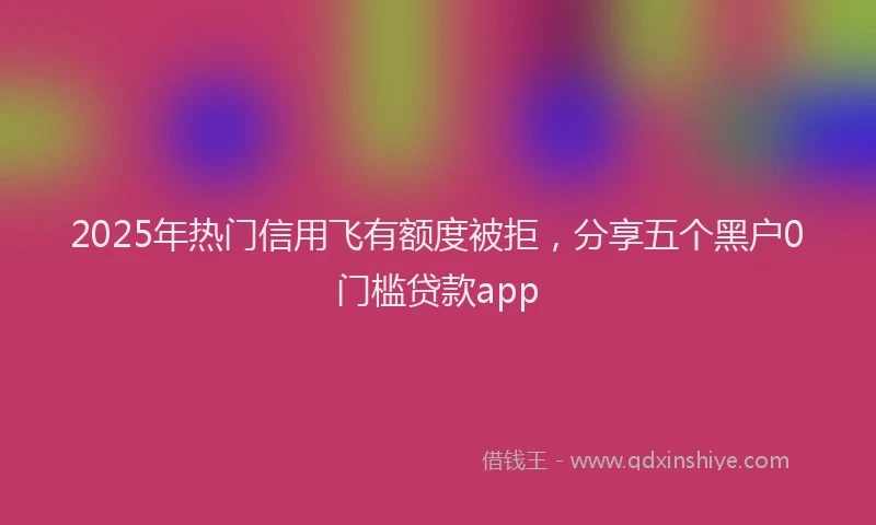 2025年热门信用飞有额度被拒，分享五个黑户0门槛贷款app