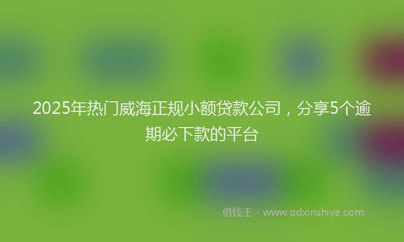 2025年热门威海正规小额贷款公司，分享5个逾期必下款的平台