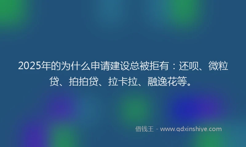 2025年的为什么申请建设总被拒有：还呗、微粒贷、拍拍贷、拉卡拉、融逸花等。