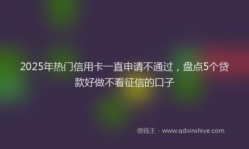 2025年热门信用卡一直申请不通过，盘点5个贷款好做不看征信的口子