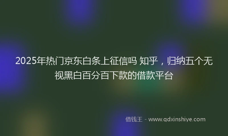 2025年热门京东白条上征信吗 知乎，归纳五个无视黑白百分百下款的借款平台