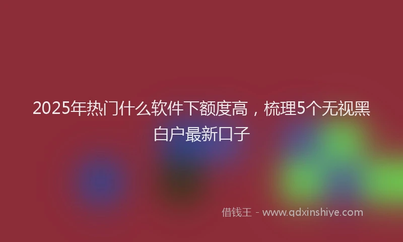 2025年热门什么软件下额度高，梳理5个无视黑白户最新口子