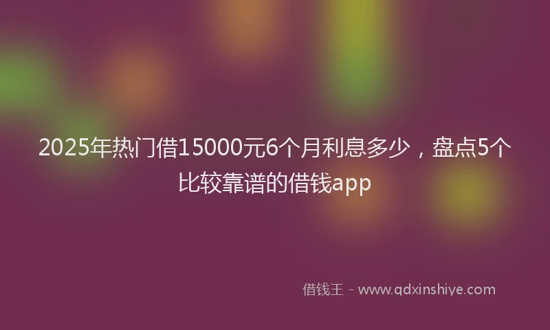 2025年热门借15000元6个月利息多少，盘点5个比较靠谱的借钱app
