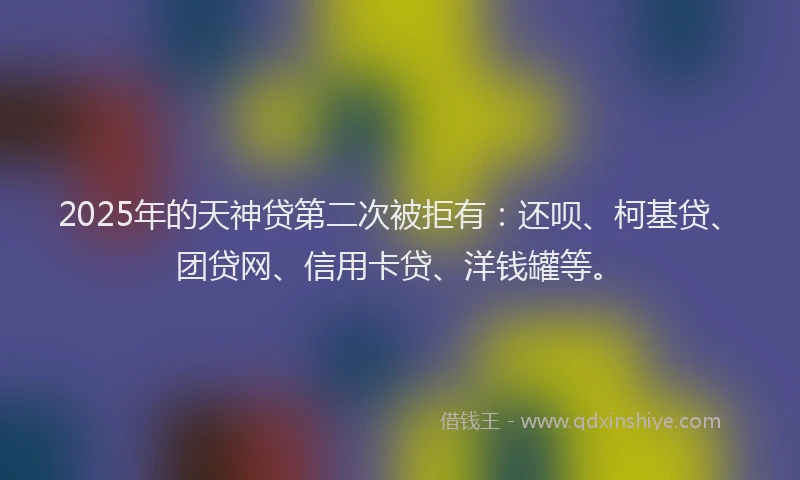 2025年的天神贷第二次被拒有：还呗、柯基贷、团贷网、信用卡贷、洋钱罐等。