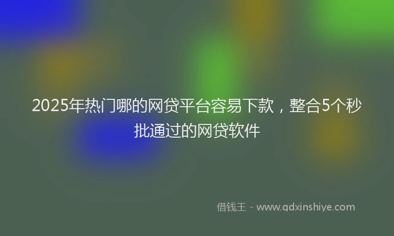 2025年热门哪的网贷平台容易下款，整合5个秒批通过的网贷软件