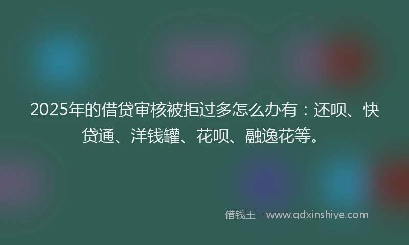 2025年的借贷审核被拒过多怎么办有：还呗、快贷通、洋钱罐、花呗、融逸花等。