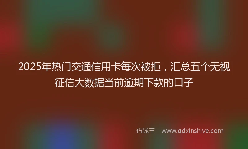 2025年热门交通信用卡每次被拒，汇总五个无视征信大数据当前逾期下款的口子