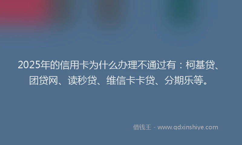 2025年的信用卡为什么办理不通过有：柯基贷、团贷网、读秒贷、维信卡卡贷、分期乐等。
