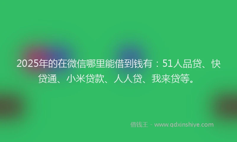 2025年的在微信哪里能借到钱有：51人品贷、快贷通、小米贷款、人人贷、我来贷等。