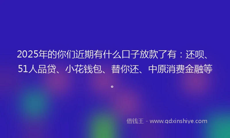 2025年的你们近期有什么口子放款了有：还呗、51人品贷、小花钱包、替你还、中原消费金融等。