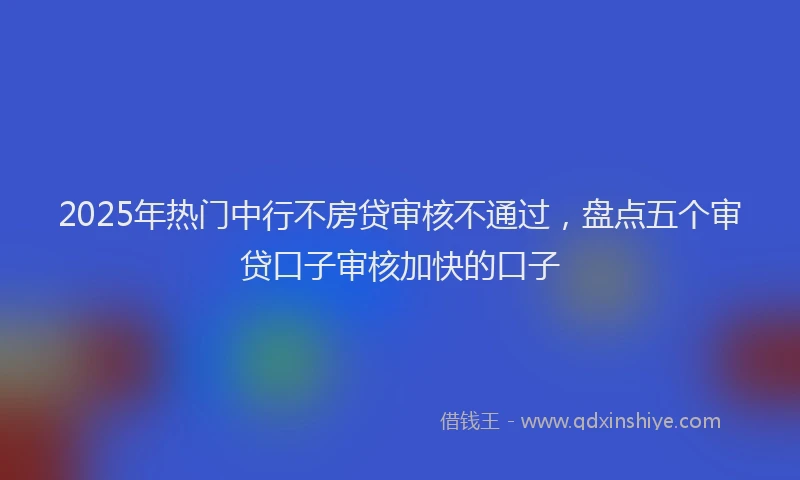 2025年热门中行不房贷审核不通过，盘点五个审贷口子审核加快的口子