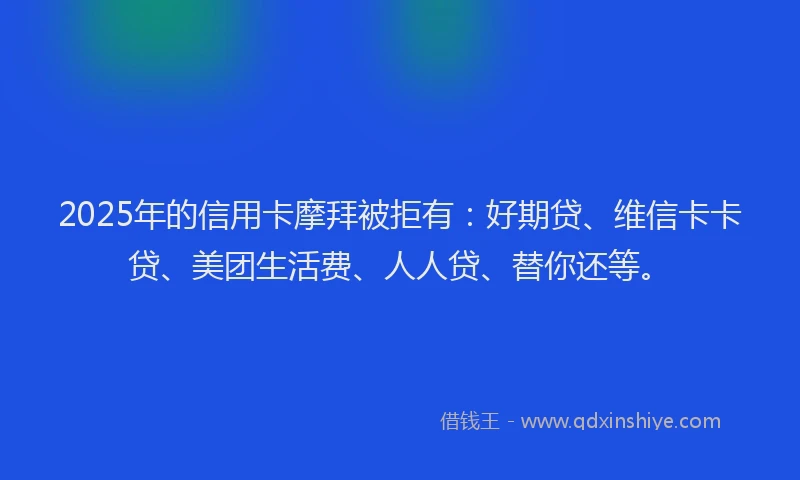 2025年的信用卡摩拜被拒有：好期贷、维信卡卡贷、美团生活费、人人贷、替你还等。
