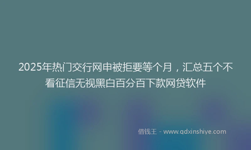 2025年热门交行网申被拒要等个月，汇总五个不看征信无视黑白百分百下款网贷软件