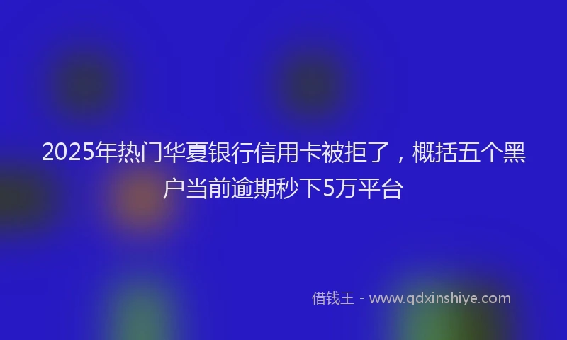 2025年热门华夏银行信用卡被拒了，概括五个黑户当前逾期秒下5万平台