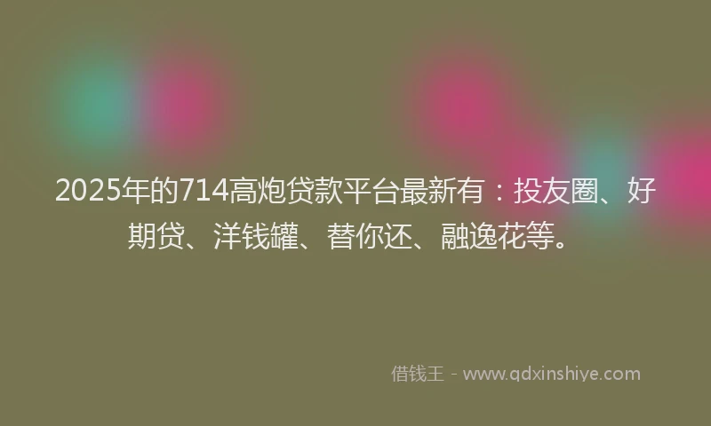 2025年的714高炮贷款平台最新有：投友圈、好期贷、洋钱罐、替你还、融逸花等。