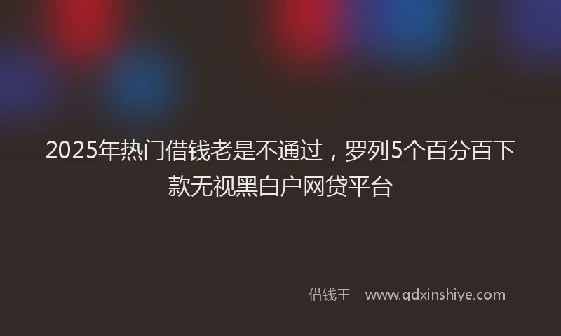 2025年热门借钱老是不通过，罗列5个百分百下款无视黑白户网贷平台