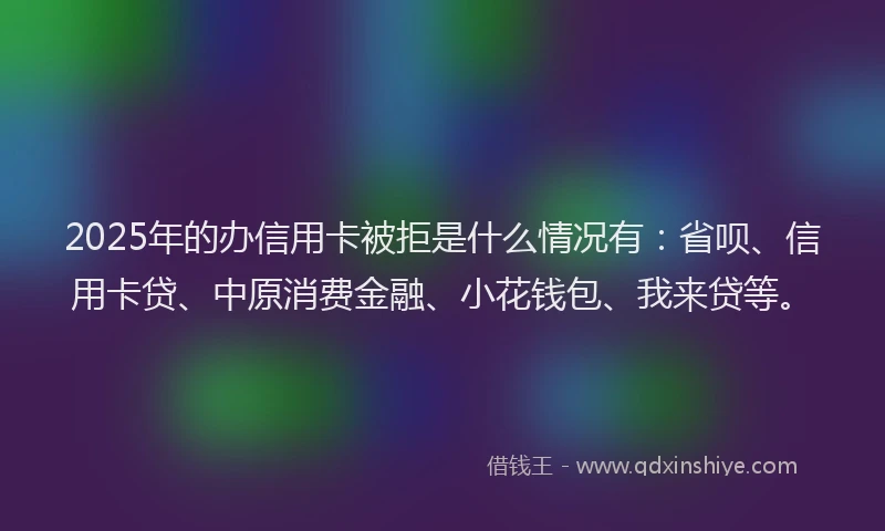 2025年的办信用卡被拒是什么情况有：省呗、信用卡贷、中原消费金融、小花钱包、我来贷等。