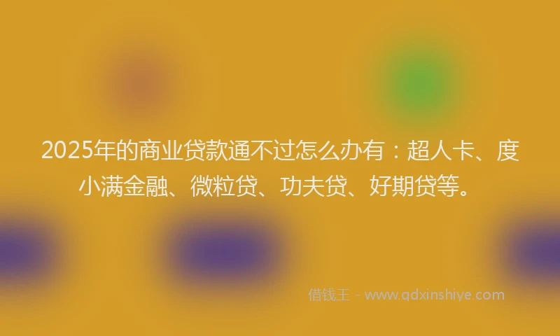 2025年的商业贷款通不过怎么办有：超人卡、度小满金融、微粒贷、功夫贷、好期贷等。