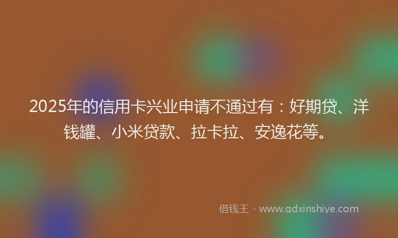 2025年的信用卡兴业申请不通过有：好期贷、洋钱罐、小米贷款、拉卡拉、安逸花等。