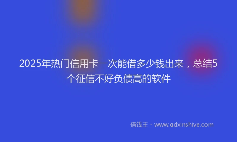 2025年热门信用卡一次能借多少钱出来，总结5个征信不好负债高的软件