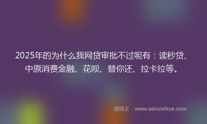 2025年的为什么我网贷审批不过呢有：读秒贷、中原消费金融、花呗、替你还、拉卡拉等。