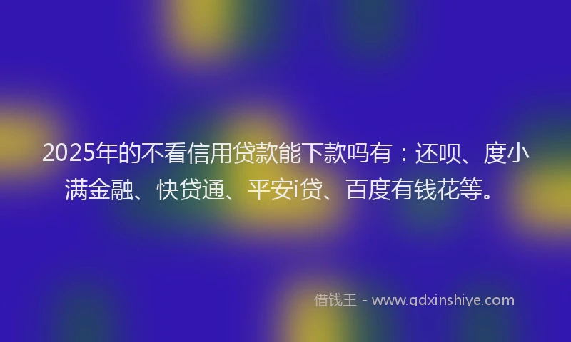 2025年的不看信用贷款能下款吗有：还呗、度小满金融、快贷通、平安i贷、百度有钱花等。