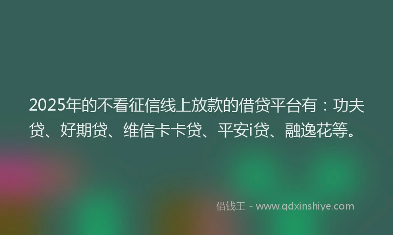 2025年的不看征信线上放款的借贷平台有：功夫贷、好期贷、维信卡卡贷、平安i贷、融逸花等。