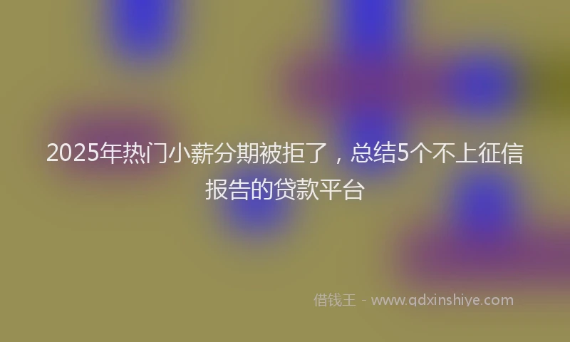 2025年热门小薪分期被拒了，总结5个不上征信报告的贷款平台