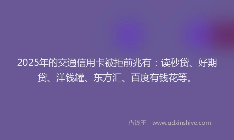 2025年的交通信用卡被拒前兆有：读秒贷、好期贷、洋钱罐、东方汇、百度有钱花等。