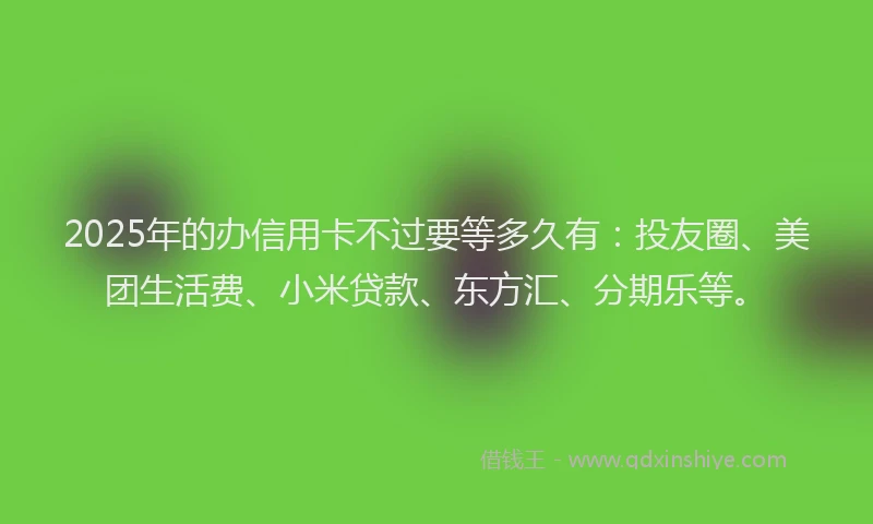 2025年的办信用卡不过要等多久有：投友圈、美团生活费、小米贷款、东方汇、分期乐等。