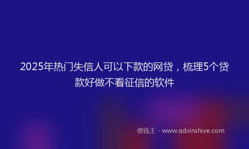 2025年热门失信人可以下款的网贷，梳理5个贷款好做不看征信的软件