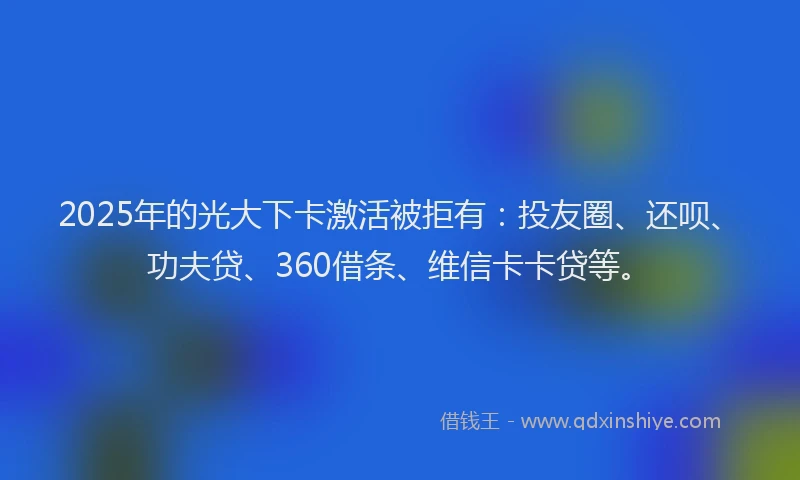 2025年的光大下卡激活被拒有：投友圈、还呗、功夫贷、360借条、维信卡卡贷等。