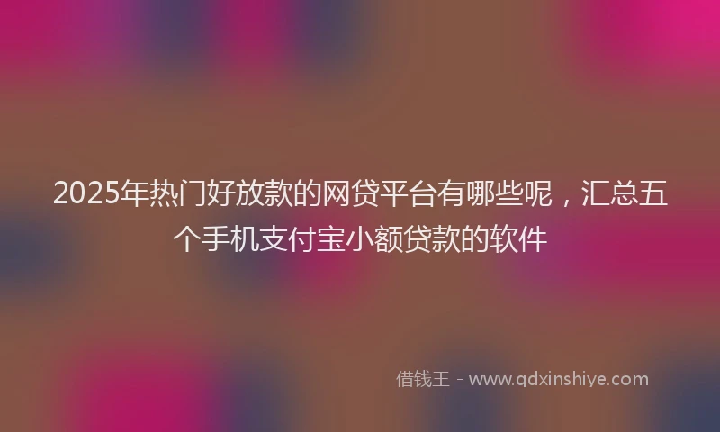 2025年热门好放款的网贷平台有哪些呢，汇总五个手机支付宝小额贷款的软件