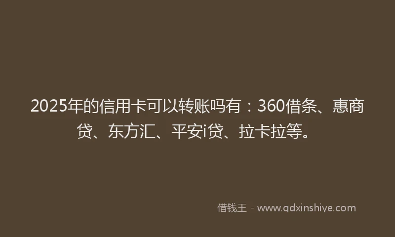2025年的信用卡可以转账吗有：360借条、惠商贷、东方汇、平安i贷、拉卡拉等。