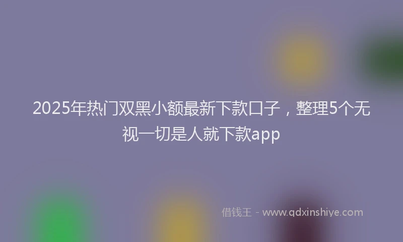 2025年热门双黑小额最新下款口子，整理5个无视一切是人就下款app