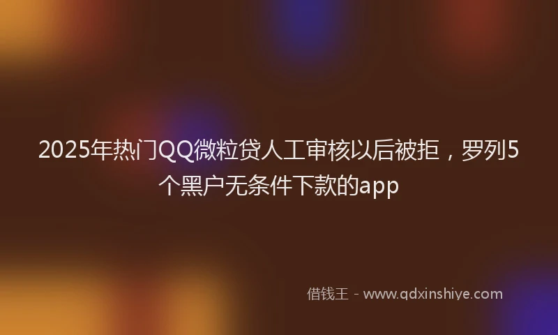 2025年热门QQ微粒贷人工审核以后被拒，罗列5个黑户无条件下款的app