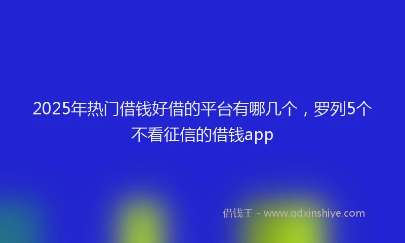 2025年热门借钱好借的平台有哪几个，罗列5个不看征信的借钱app