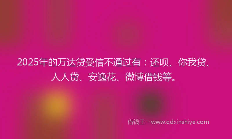 2025年的万达贷受信不通过有：还呗、你我贷、人人贷、安逸花、微博借钱等。