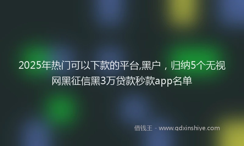 2025年热门可以下款的平台,黑户，归纳5个无视网黑征信黑3万贷款秒款app名单