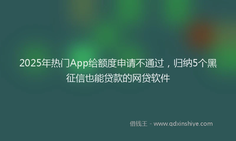2025年热门App给额度申请不通过，归纳5个黑征信也能贷款的网贷软件