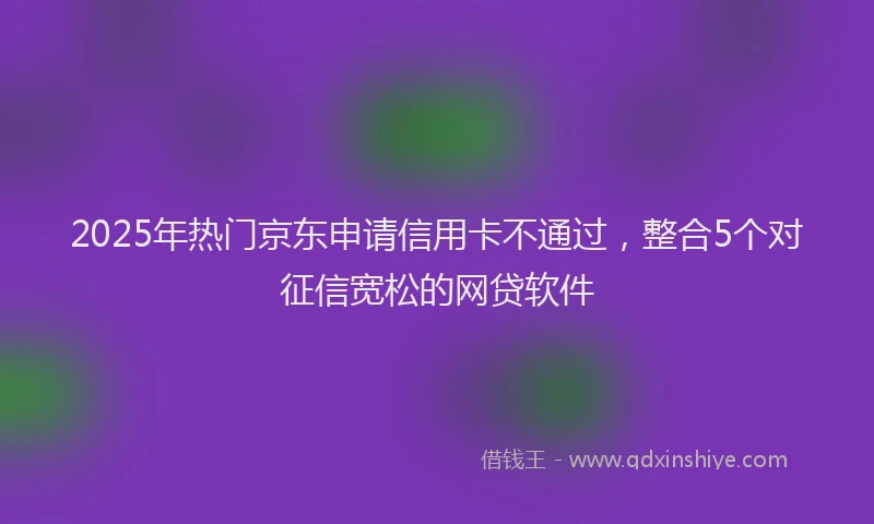 2025年热门京东申请信用卡不通过，整合5个对征信宽松的网贷软件