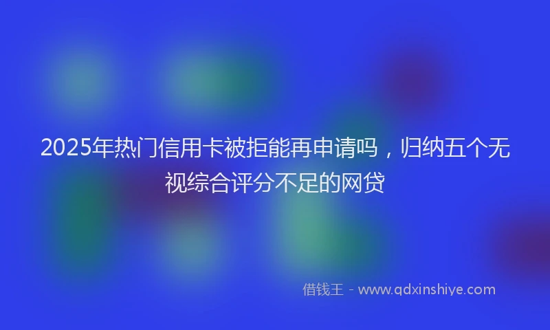 2025年热门信用卡被拒能再申请吗，归纳五个无视综合评分不足的网贷