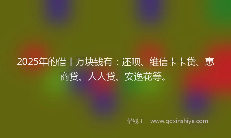 2025年的借十万块钱有：还呗、维信卡卡贷、惠商贷、人人贷、安逸花等。