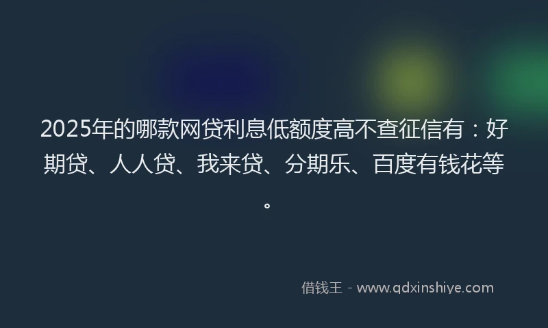 2025年的哪款网贷利息低额度高不查征信有：好期贷、人人贷、我来贷、分期乐、百度有钱花等。
